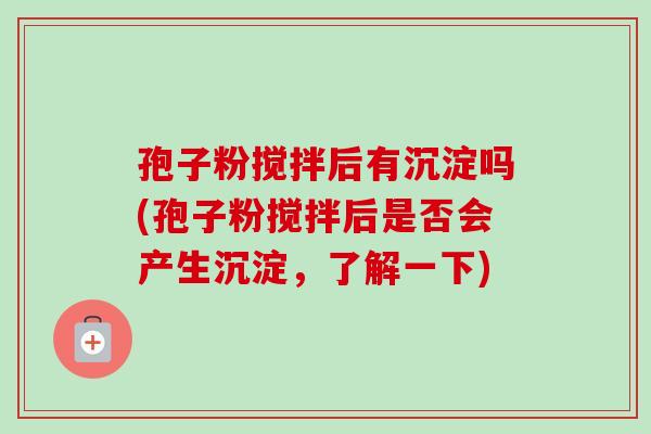 孢子粉搅拌后有沉淀吗(孢子粉搅拌后是否会产生沉淀，了解一下)-第1张图片-卓越灵芝孢子粉