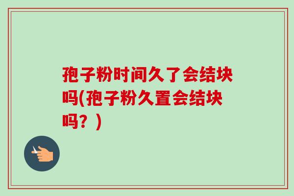 孢子粉时间久了会结块吗(孢子粉久置会结块吗?)-第1张图片-卓越灵芝孢子粉 孢子粉时间久了会结块吗(孢子粉久置会结块吗?)-第1张图片-卓越灵芝孢子粉