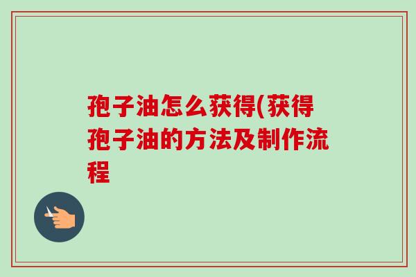 孢子油怎么获得(获得孢子油的方法及制作流程-第1张图片-卓越灵芝孢子粉