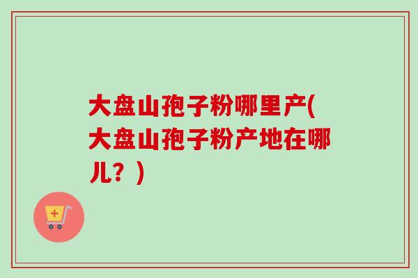 大盘山孢子粉哪里产(大盘山孢子粉产地在哪儿？)-第1张图片-卓越灵芝孢子粉