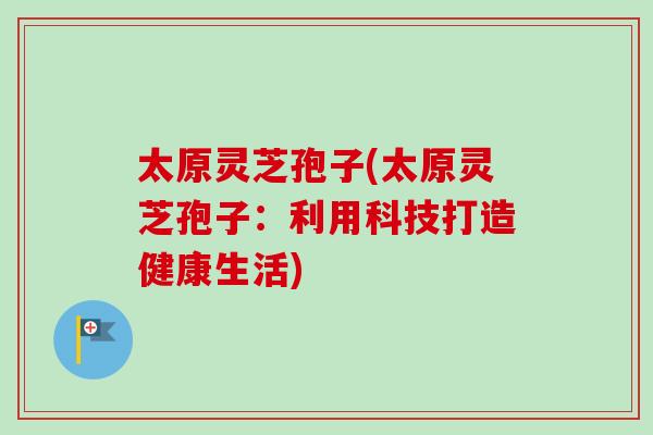 太原灵芝孢子(太原灵芝孢子：利用科技打造健康生活)-第1张图片-卓越灵芝孢子粉