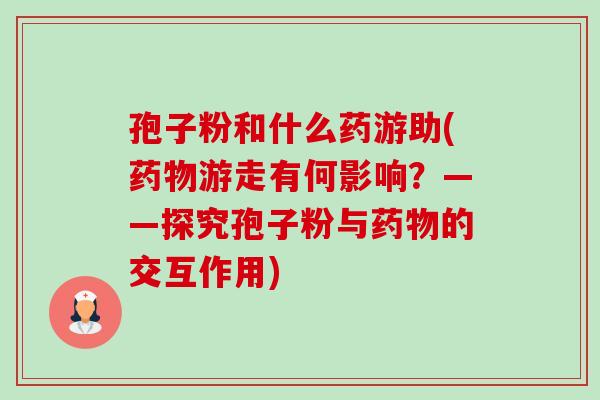孢子粉和什么药游助(药物游走有何影响?——探究孢子粉与药物的交互作用)-第1张图片-卓越灵芝孢子粉 孢子粉和什么药游助(药物游走有何影响?——探究孢子粉与药物的交互作用)-第1张图片-卓越灵芝孢子粉