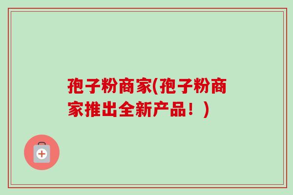 孢子粉商家(孢子粉商家推出全新产品!)-第1张图片-卓越灵芝孢子粉 孢子粉商家(孢子粉商家推出全新产品!)-第1张图片-卓越灵芝孢子粉