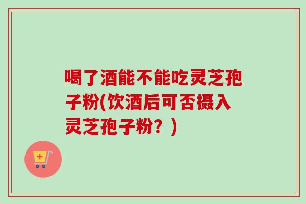 喝了酒能不能吃灵芝孢子粉(饮酒后可否摄入灵芝孢子粉?)-第1张图片-卓越灵芝孢子粉 喝了酒能不能吃灵芝孢子粉(饮酒后可否摄入灵芝孢子粉?)-第1张图片-卓越灵芝孢子粉