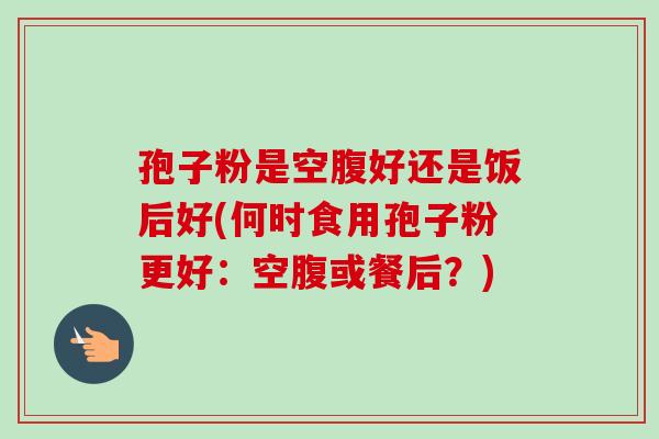 孢子粉是空腹好还是饭后好(何时食用孢子粉更好：空腹或餐后？)-第1张图片-卓越灵芝孢子粉