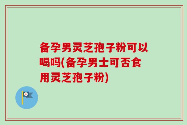 备孕男灵芝孢子粉可以喝吗(备孕男士可否食用灵芝孢子粉)-第1张图片-卓越灵芝孢子粉