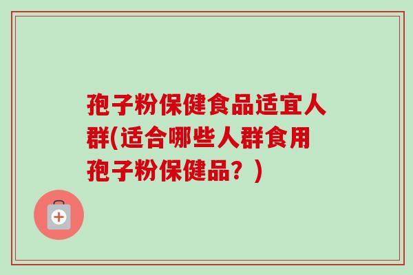 孢子粉保健食品适宜人群(适合哪些人群食用孢子粉保健品？)-第1张图片-卓越灵芝孢子粉