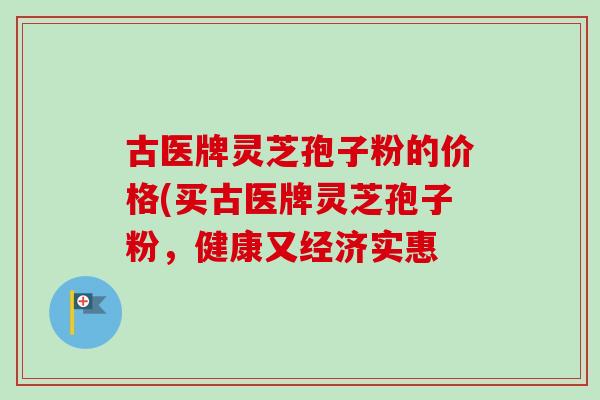 古医牌灵芝孢子粉的价格(买古医牌灵芝孢子粉,健康又经济实惠-第1张图片-卓越灵芝孢子粉 古医牌灵芝孢子粉的价格(买古医牌灵芝孢子粉,健康又经济实惠-第1张图片-卓越灵芝孢子粉