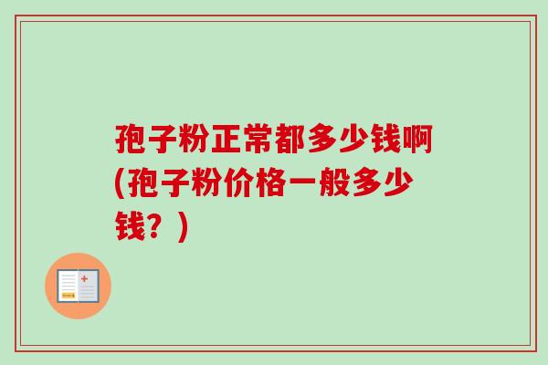 孢子粉正常都多少钱啊(孢子粉价格一般多少钱?)-第1张图片-卓越灵芝孢子粉 孢子粉正常都多少钱啊(孢子粉价格一般多少钱?)-第1张图片-卓越灵芝孢子粉
