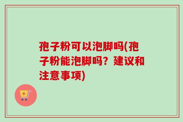 孢子粉可以泡脚吗(孢子粉能泡脚吗？建议和注意事项)-第1张图片-卓越灵芝孢子粉