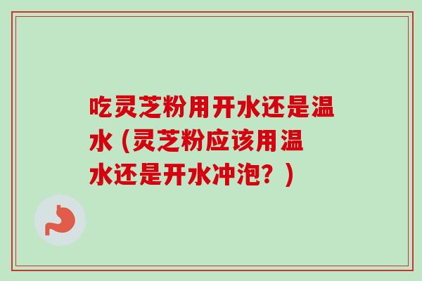 吃灵芝粉用开水还是温水 (灵芝粉应该用温水还是开水冲泡?)-第1张图片-卓越灵芝孢子粉 吃灵芝粉用开水还是温水 (灵芝粉应该用温水还是开水冲泡?)-第1张图片-卓越灵芝孢子粉