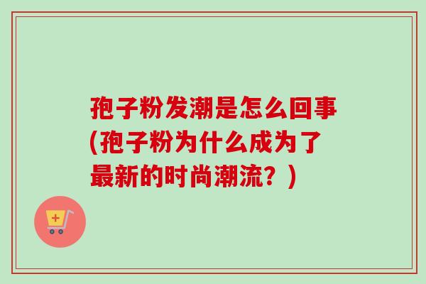 孢子粉发潮是怎么回事(孢子粉为什么成为了最新的时尚潮流？)-第1张图片-卓越灵芝孢子粉