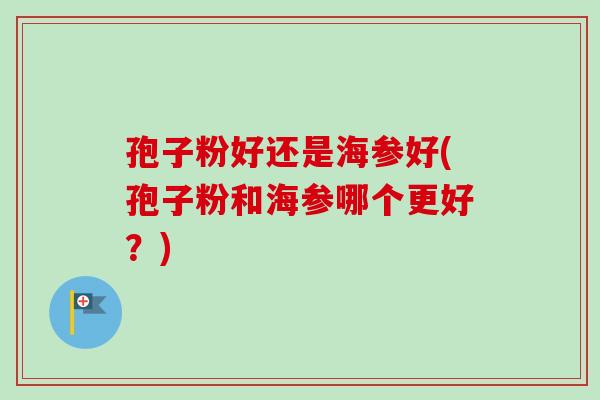 孢子粉好还是海参好(孢子粉和海参哪个更好?)-第1张图片-卓越灵芝孢子粉 孢子粉好还是海参好(孢子粉和海参哪个更好?)-第1张图片-卓越灵芝孢子粉