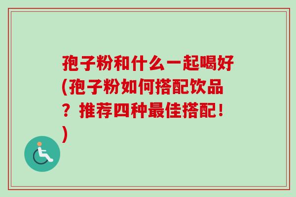 孢子粉和什么一起喝好(孢子粉如何搭配饮品?推荐四种最佳搭配!)-第1张图片-卓越灵芝孢子粉 孢子粉和什么一起喝好(孢子粉如何搭配饮品?推荐四种最佳搭配!)-第1张图片-卓越灵芝孢子粉