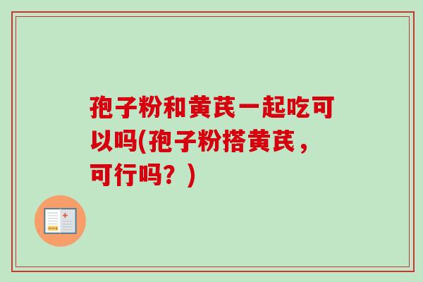 孢子粉和黄芪一起吃可以吗(孢子粉搭黄芪，可行吗？)-第1张图片-卓越灵芝孢子粉