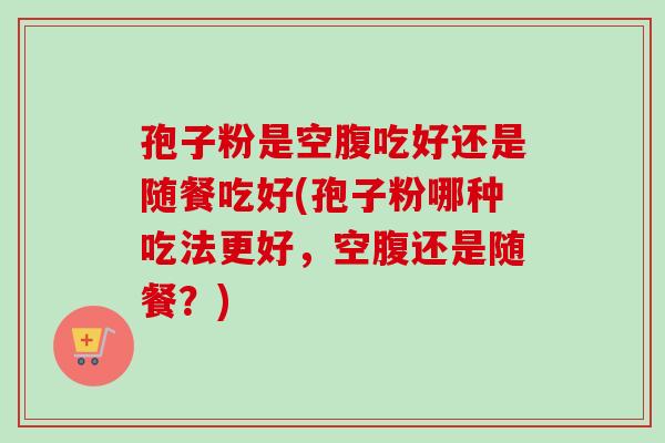 孢子粉是空腹吃好还是随餐吃好(孢子粉哪种吃法更好,空腹还是随餐?)-第1张图片-卓越灵芝孢子粉 孢子粉是空腹吃好还是随餐吃好(孢子粉哪种吃法更好,空腹还是随餐?)-第1张图片-卓越灵芝孢子粉