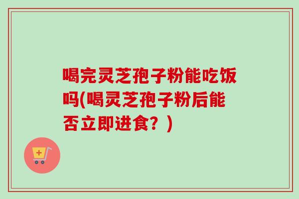 喝完灵芝孢子粉能吃饭吗(喝灵芝孢子粉后能否立即进食?)-第1张图片-卓越灵芝孢子粉 喝完灵芝孢子粉能吃饭吗(喝灵芝孢子粉后能否立即进食?)-第1张图片-卓越灵芝孢子粉