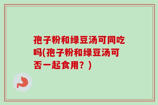 孢子粉和绿豆汤可同吃吗(孢子粉和绿豆汤可否一起食用?)-第1张图片-卓越灵芝孢子粉 孢子粉和绿豆汤可同吃吗(孢子粉和绿豆汤可否一起食用?)-第1张图片-卓越灵芝孢子粉