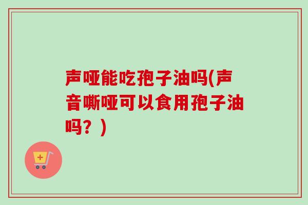 声哑能吃孢子油吗(声音嘶哑可以食用孢子油吗?)-第1张图片-卓越灵芝孢子粉 声哑能吃孢子油吗(声音嘶哑可以食用孢子油吗?)-第1张图片-卓越灵芝孢子粉