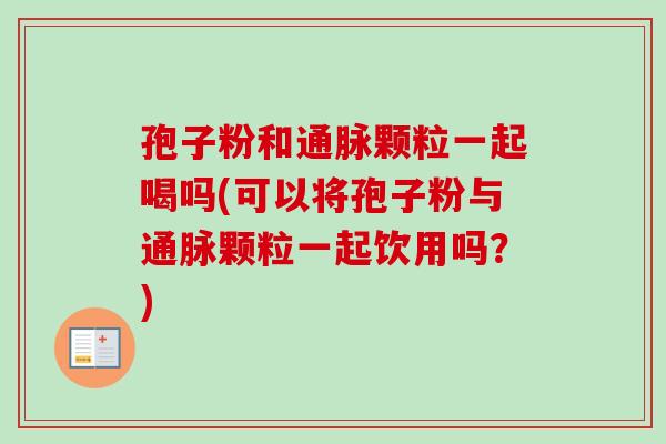 孢子粉和通脉颗粒一起喝吗(可以将孢子粉与通脉颗粒一起饮用吗?)-第1张图片-卓越灵芝孢子粉 孢子粉和通脉颗粒一起喝吗(可以将孢子粉与通脉颗粒一起饮用吗?)-第1张图片-卓越灵芝孢子粉