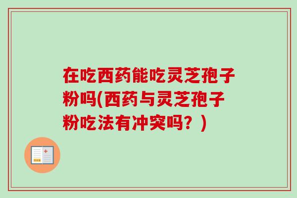 在吃西药能吃灵芝孢子粉吗(西药与灵芝孢子粉吃法有冲突吗？)-第1张图片-卓越灵芝孢子粉