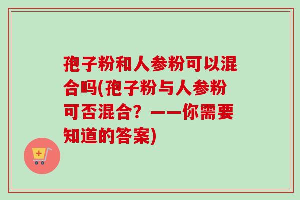 孢子粉和人参粉可以混合吗(孢子粉与人参粉可否混合?——你需要知道的答案)-第1张图片-卓越灵芝孢子粉 孢子粉和人参粉可以混合吗(孢子粉与人参粉可否混合?——你需要知道的答案)-第1张图片-卓越灵芝孢子粉