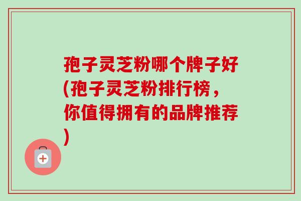 孢子灵芝粉哪个牌子好(孢子灵芝粉排行榜，你值得拥有的品牌推荐)-第1张图片-卓越灵芝孢子粉
