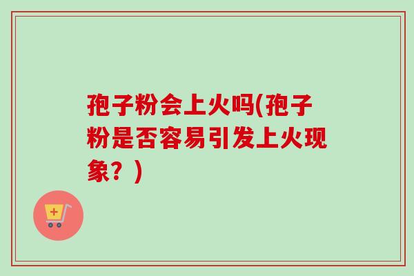 孢子粉会上火吗(孢子粉是否容易引发上火现象？)-第1张图片-卓越灵芝孢子粉
