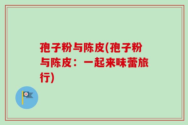孢子粉与陈皮(孢子粉与陈皮：一起来味蕾旅行)-第1张图片-卓越灵芝孢子粉