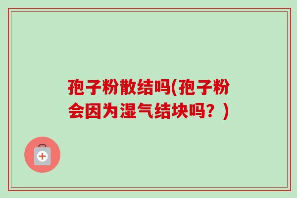 孢子粉散结吗(孢子粉会因为湿气结块吗?)-第1张图片-卓越灵芝孢子粉 孢子粉散结吗(孢子粉会因为湿气结块吗?)-第1张图片-卓越灵芝孢子粉