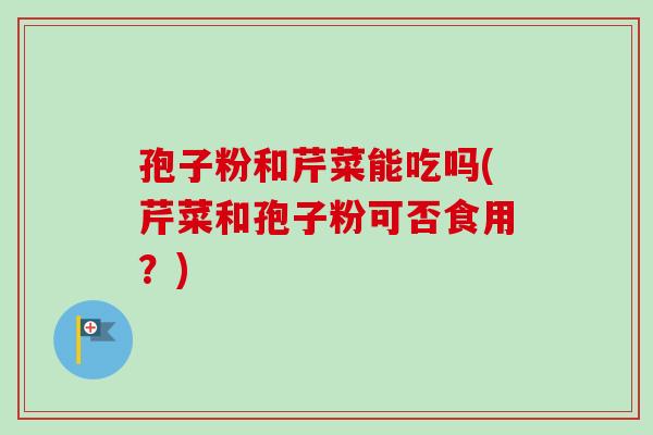 孢子粉和芹菜能吃吗(芹菜和孢子粉可否食用?)-第1张图片-卓越灵芝孢子粉 孢子粉和芹菜能吃吗(芹菜和孢子粉可否食用?)-第1张图片-卓越灵芝孢子粉