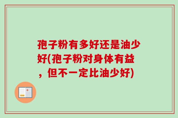 孢子粉有多好还是油少好(孢子粉对身体有益，但不一定比油少好)-第1张图片-卓越灵芝孢子粉