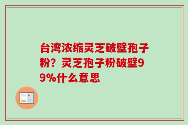 台湾浓缩灵芝破壁孢子粉？灵芝孢子粉破壁99%什么意思-第1张图片-卓越灵芝孢子粉
