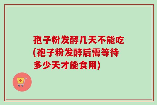 孢子粉发酵几天不能吃(孢子粉发酵后需等待多少天才能食用)-第1张图片-卓越灵芝孢子粉