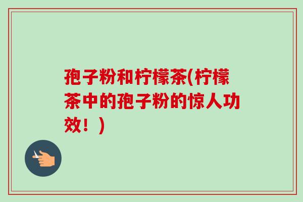 孢子粉和柠檬茶(柠檬茶中的孢子粉的惊人功效！)-第1张图片-卓越灵芝孢子粉