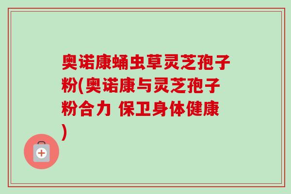 奥诺康蛹虫草灵芝孢子粉(奥诺康与灵芝孢子粉合力 保卫身体健康)-第1张图片-卓越灵芝孢子粉 奥诺康蛹虫草灵芝孢子粉(奥诺康与灵芝孢子粉合力 保卫身体健康)-第1张图片-卓越灵芝孢子粉