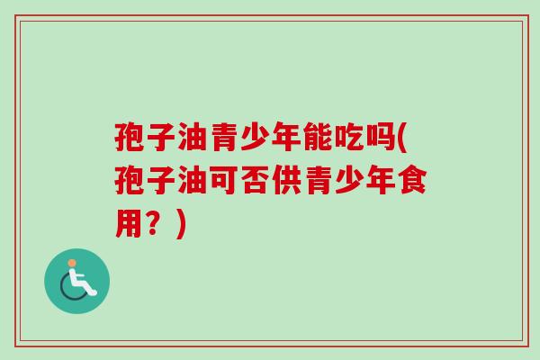 孢子油青少年能吃吗(孢子油可否供青少年食用?)-第1张图片-卓越灵芝孢子粉 孢子油青少年能吃吗(孢子油可否供青少年食用?)-第1张图片-卓越灵芝孢子粉