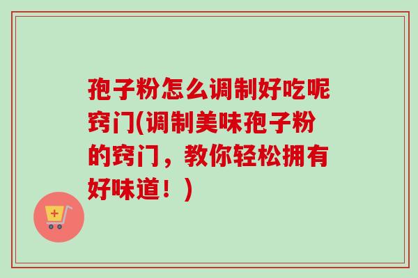 孢子粉怎么调制好吃呢窍门(调制美味孢子粉的窍门,教你轻松拥有好味道!)-第1张图片-卓越灵芝孢子粉 孢子粉怎么调制好吃呢窍门(调制美味孢子粉的窍门,教你轻松拥有好味道!)-第1张图片-卓越灵芝孢子粉