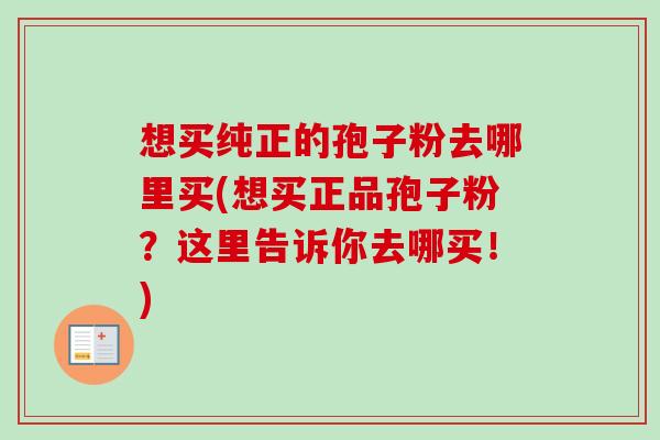 想买纯正的孢子粉去哪里买(想买正品孢子粉？这里告诉你去哪买！)-第1张图片-卓越灵芝孢子粉