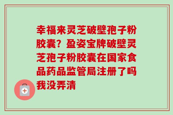 幸福来灵芝破壁孢子粉胶囊?盈姿宝牌破壁灵芝孢子粉胶囊在国家食品药品监管局注册了吗我没弄清-第1张图片-卓越灵芝孢子粉 幸福来灵芝破壁孢子粉胶囊?盈姿宝牌破壁灵芝孢子粉胶囊在国家食品药品监管局注册了吗我没弄清-第1张图片-卓越灵芝孢子粉