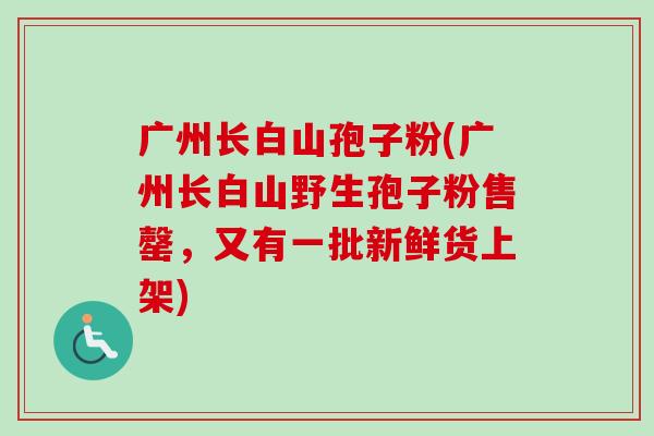 广州长白山孢子粉(广州长白山野生孢子粉售罄,又有一批新鲜货上架)-第1张图片-卓越灵芝孢子粉 广州长白山孢子粉(广州长白山野生孢子粉售罄,又有一批新鲜货上架)-第1张图片-卓越灵芝孢子粉