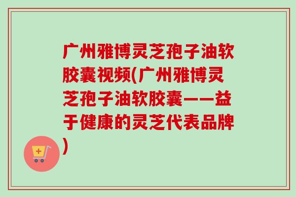 广州雅博灵芝孢子油软胶囊视频(广州雅博灵芝孢子油软胶囊——益于健康的灵芝代表品牌)-第1张图片-卓越灵芝孢子粉