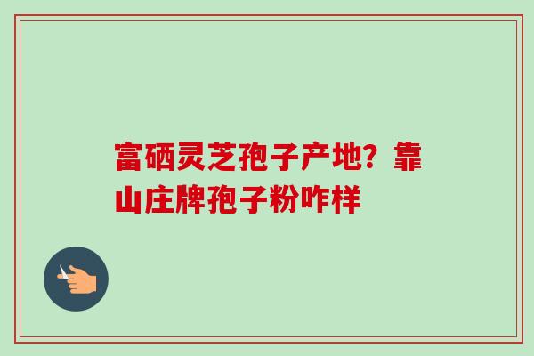 富硒灵芝孢子产地?靠山庄牌孢子粉咋样-第1张图片-卓越灵芝孢子粉 富硒灵芝孢子产地?靠山庄牌孢子粉咋样-第1张图片-卓越灵芝孢子粉