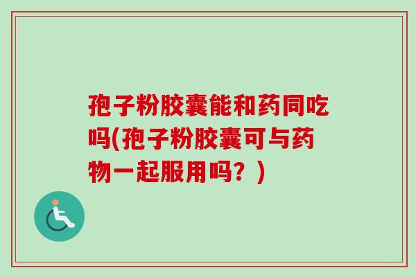 孢子粉胶囊能和药同吃吗(孢子粉胶囊可与药物一起服用吗？)-第1张图片-卓越灵芝孢子粉