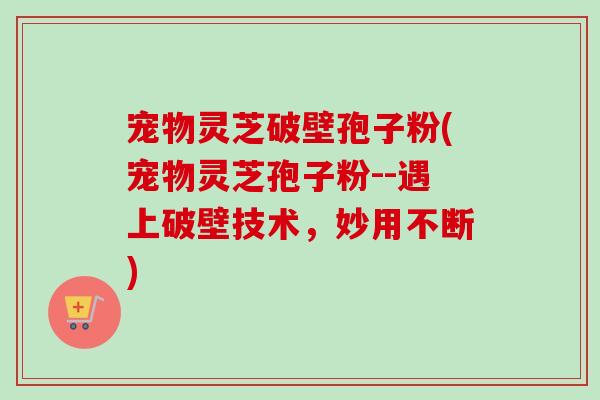宠物灵芝破壁孢子粉(宠物灵芝孢子粉--遇上破壁技术，妙用不断)-第1张图片-卓越灵芝孢子粉
