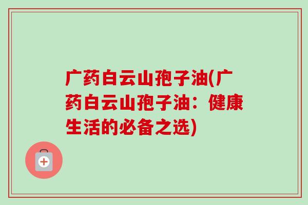 广药白云山孢子油(广药白云山孢子油：健康生活的必备之选)-第1张图片-卓越灵芝孢子粉