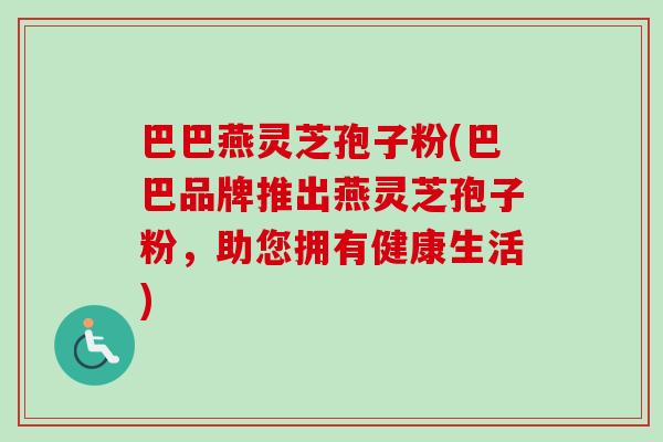 巴巴燕灵芝孢子粉(巴巴品牌推出燕灵芝孢子粉,助您拥有健康生活)-第1张图片-卓越灵芝孢子粉 巴巴燕灵芝孢子粉(巴巴品牌推出燕灵芝孢子粉,助您拥有健康生活)-第1张图片-卓越灵芝孢子粉