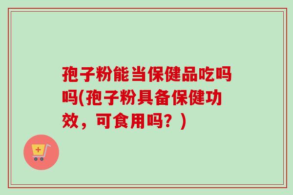 孢子粉能当保健品吃吗吗(孢子粉具备保健功效，可食用吗？)-第1张图片-卓越灵芝孢子粉