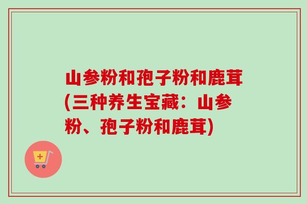山参粉和孢子粉和鹿茸(三种养生宝藏:山参粉、孢子粉和鹿茸)-第1张图片-卓越灵芝孢子粉 山参粉和孢子粉和鹿茸(三种养生宝藏:山参粉、孢子粉和鹿茸)-第1张图片-卓越灵芝孢子粉