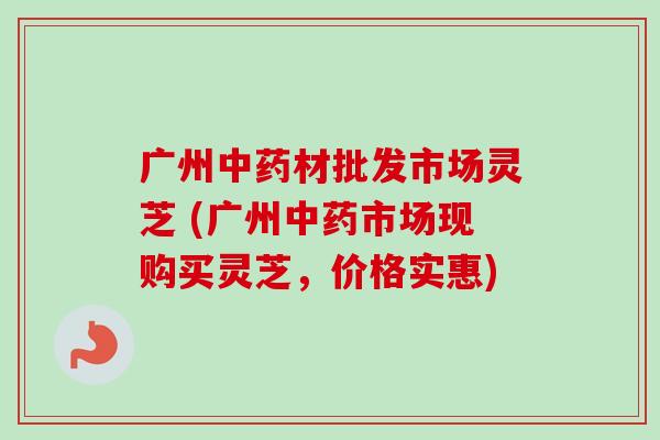 广州中药材批发市场灵芝 (广州中药市场现购买灵芝，价格实惠)-第1张图片-卓越灵芝孢子粉
